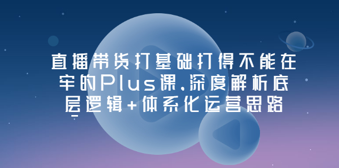 （202207124期）直播带货打基础打得不能在牢的Plus课，深度解析底层逻辑+体系化运营思路