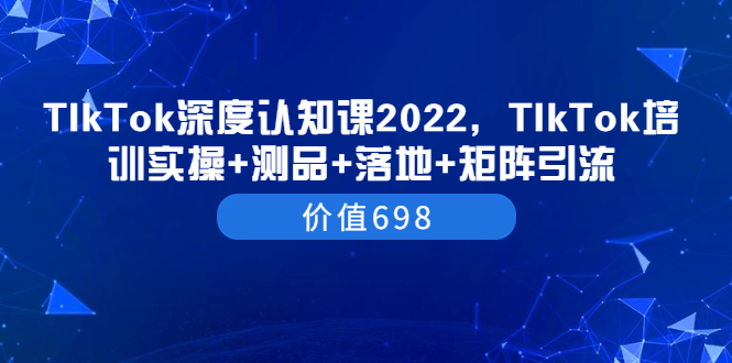 （202208112期）TIkTok深度认知课2022，TIkTok培训实操+测品+落地+矩阵引流（价值698）