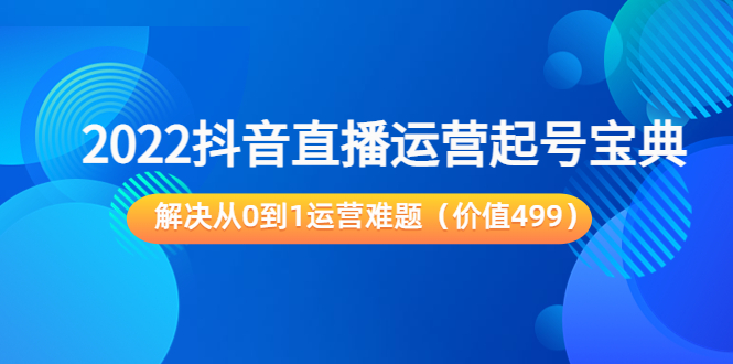 （202208236期）2022抖音直播运营起号宝典：解决从0到1运营难题（价值499）