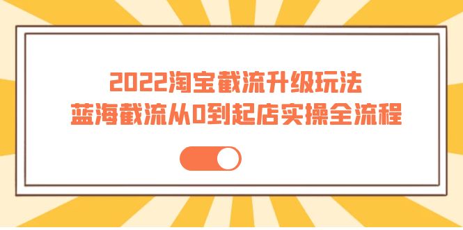 （202209125期）2022淘宝截流升级玩法：蓝海截流从0到起店实操全流程 价值千元！