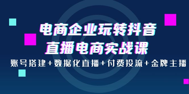 （202209111期）电商企业玩转抖音直播电商实战课：账号搭建+数据化直播+付费投流+金牌主播