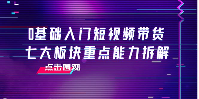 （202209226期）0基础入门短视频带货，七大板块重点能力拆解，7节精品课4小时干货