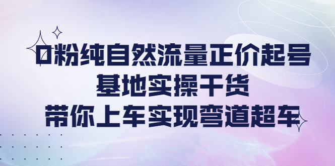 （202210164期）0粉纯自然流量正价起号基地实操干货，带你上车实现弯道超车